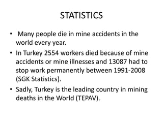 STATISTICS
• Many people die in mine accidents in the
world every year.
• In Turkey 2554 workers died because of mine
accidents or mine illnesses and 13087 had to
stop work permanently between 1991-2008
(SGK Statistics).
• Sadly, Turkey is the leading country in mining
deaths in the World (TEPAV).