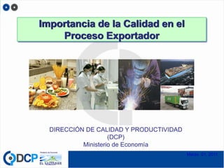 Importancia de la Calidad en el
    Proceso Exportador




  DIRECCIÓN DE CALIDAD Y PRODUCTIVIDAD
                    (DCP)
           Ministerio de Economía
                                         Marzo 01, 2011
 