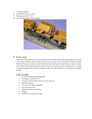 7. Automatic dumping.
8. Can handle heavier ores as well.
9. Wider gauge width (27”-36”).
10. No uncoupling required while unloading.
 Rocker dump
Among the smaller capacity cars, the most popular and most widely used are the gravity dump types, such as
rocker dump, designed so that the weight of the load tips the body when a locking latch is released by hand.
The body of this type is balanced to right itself after the load is discharged. Rocker dump cars range in capacity
from 1 yd3 (0.76 m3) hand loaded types, to units of 10 yd3 (7.6 m3) for power shovel loading. It is a V shaped
car which is rounded at the bottom & can dump on either side. After dumping it can come back to its upright
position.
CHOICE FACTORS
1. No material leakage along haulage ways.
2. Track gauge is small (18”-24”).
3. All types of material can be transported (sticky, dry, etc).
4. Both Side dumping.
5. Useful for low Capacity of 20-40 ft3
.
6. Less maintenance cost.
7. Tight body therefore long lasting.
8. Cheaper.
9. Feasible for more gauge curvatures.
 