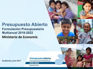 Guatemala, junio 2017
Presupuesto Abierto
Formulación Presupuestaria
Multianual 2018-2022
Ministerio de Economía
 