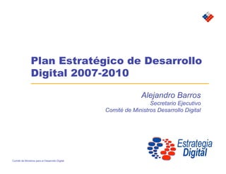 Plan Estratégico de Desarrollo
                Digital 2007-2010

                                                               Alejandro Barros
                                                                  Secretario Ejecutivo
                                                 Comité de Ministros Desarrollo Digital




Comité de Ministros para el Desarrollo Digital