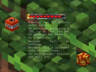  Running out of breath
under water.
By burning, exploding a
TNT you or that you get
to swim in the magma.
By a monster.
Because fall to
nothing.
Because fall a grabeded
cube on your head.
In multiplayer fellows
can kill you.