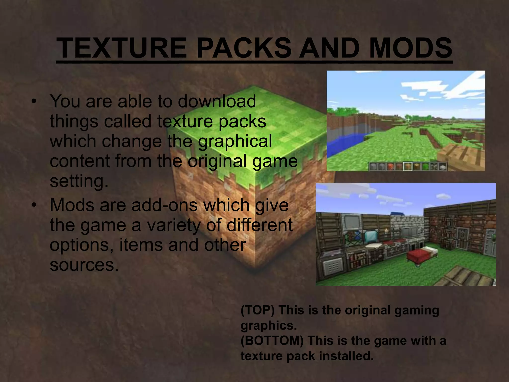 TEXTURE PACKS AND MODS
• You are able to download
  things called texture packs
  which change the graphical
  content from the original game
  setting.
• Mods are add-ons which give
  the game a variety of different
  options, items and other
  sources.

                         (TOP) This is the original gaming
                         graphics.
                         (BOTTOM) This is the game with a
                         texture pack installed.
 