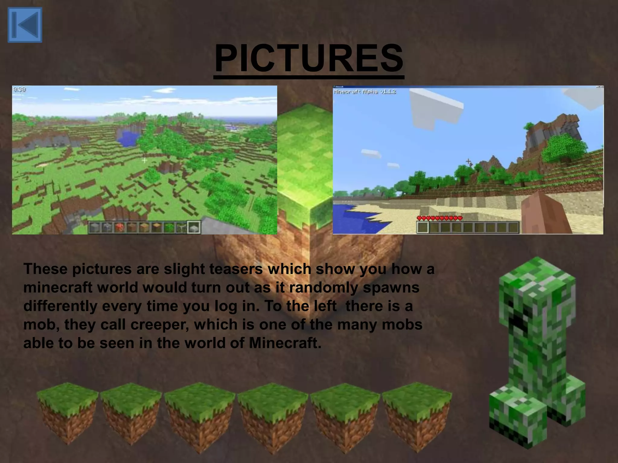PICTURES




These pictures are slight teasers which show you how a
minecraft world would turn out as it randomly spawns
differently every time you log in. To the left there is a
mob, they call creeper, which is one of the many mobs
able to be seen in the world of Minecraft.
 