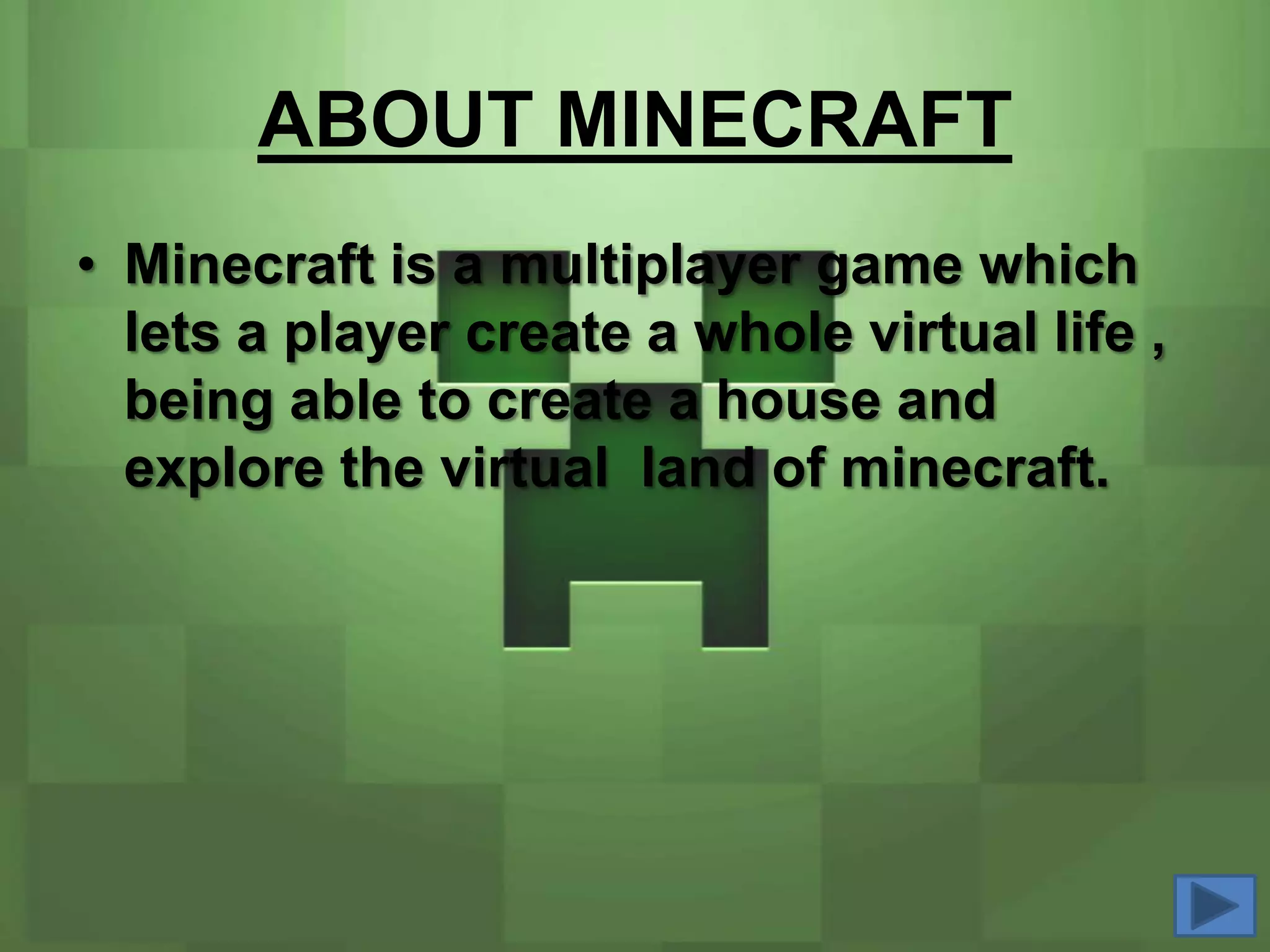 ABOUT MINECRAFT
• Minecraft is a multiplayer game which
  lets a player create a whole virtual life ,
  being able to create a house and
  explore the virtual land of minecraft.
 