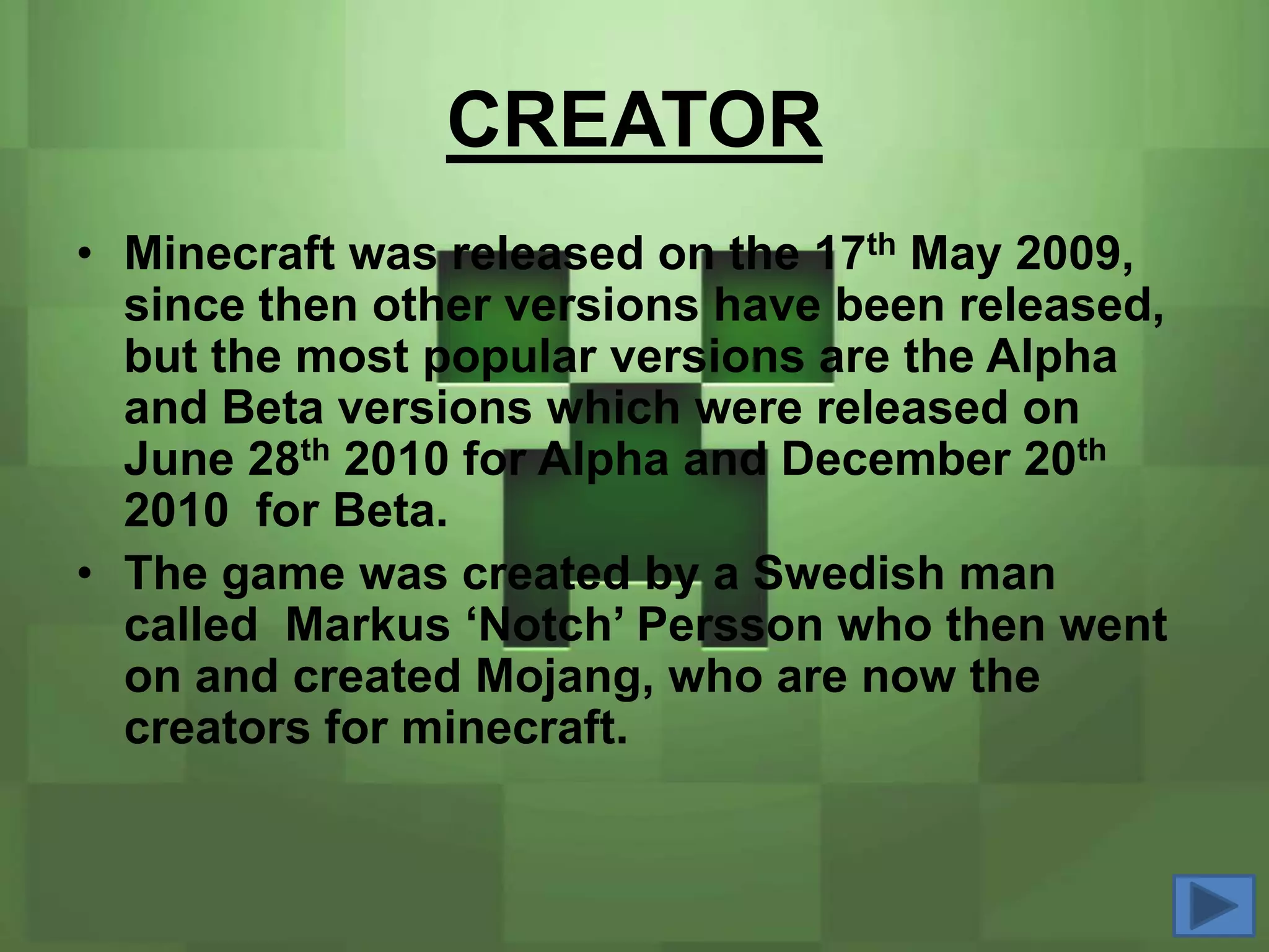 CREATOR
• Minecraft was released on the 17th May 2009,
  since then other versions have been released,
  but the most popular versions are the Alpha
  and Beta versions which were released on
  June 28th 2010 for Alpha and December 20th
  2010 for Beta.
• The game was created by a Swedish man
  called Markus ‘Notch’ Persson who then went
  on and created Mojang, who are now the
  creators for minecraft.
 