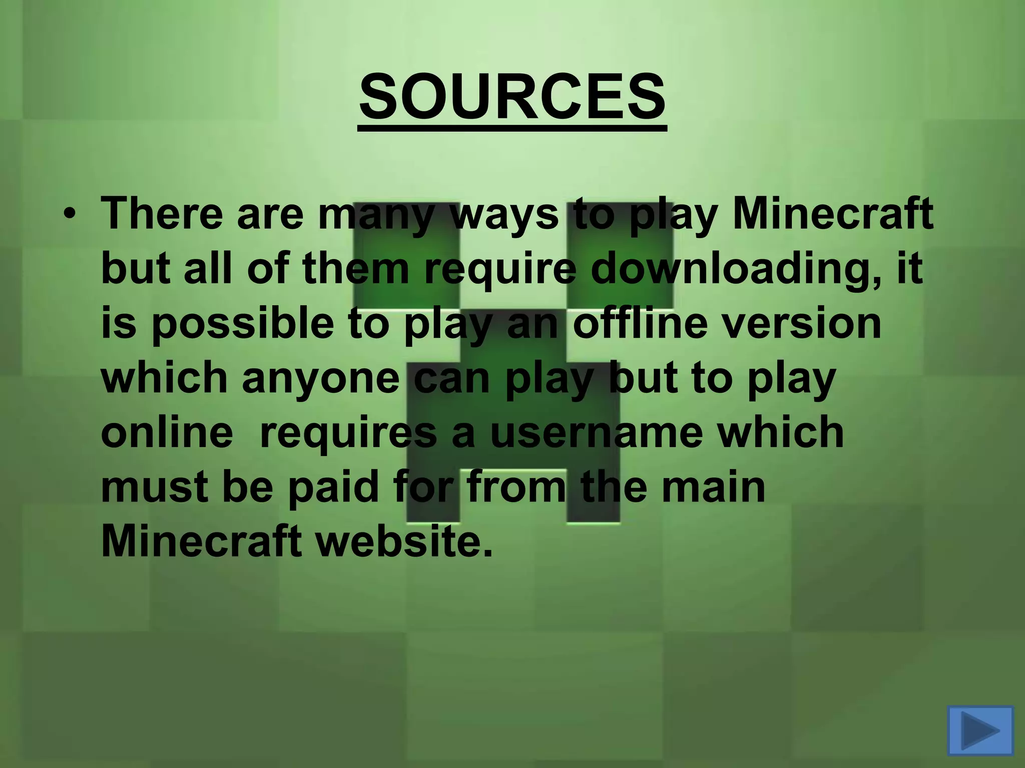 SOURCES
• There are many ways to play Minecraft
  but all of them require downloading, it
  is possible to play an offline version
  which anyone can play but to play
  online requires a username which
  must be paid for from the main
  Minecraft website.
 