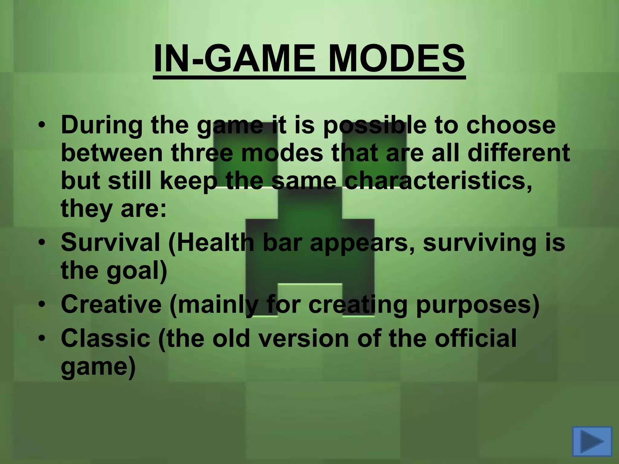IN-GAME MODES
• During the game it is possible to choose
  between three modes that are all different
  but still keep the same characteristics,
  they are:
• Survival (Health bar appears, surviving is
  the goal)
• Creative (mainly for creating purposes)
• Classic (the old version of the official
  game)
 