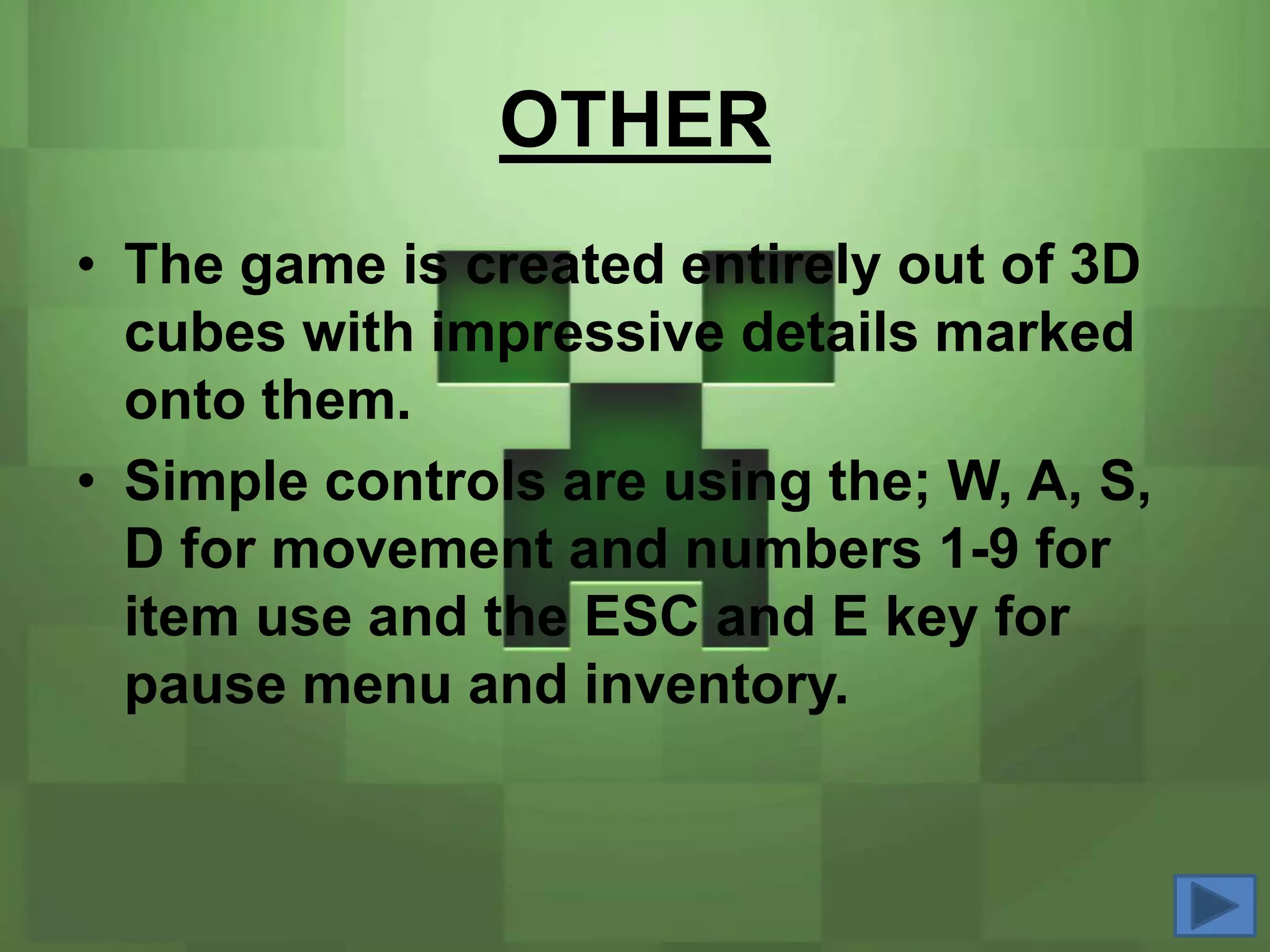 OTHER
• The game is created entirely out of 3D
  cubes with impressive details marked
  onto them.
• Simple controls are using the; W, A, S,
  D for movement and numbers 1-9 for
  item use and the ESC and E key for
  pause menu and inventory.
 