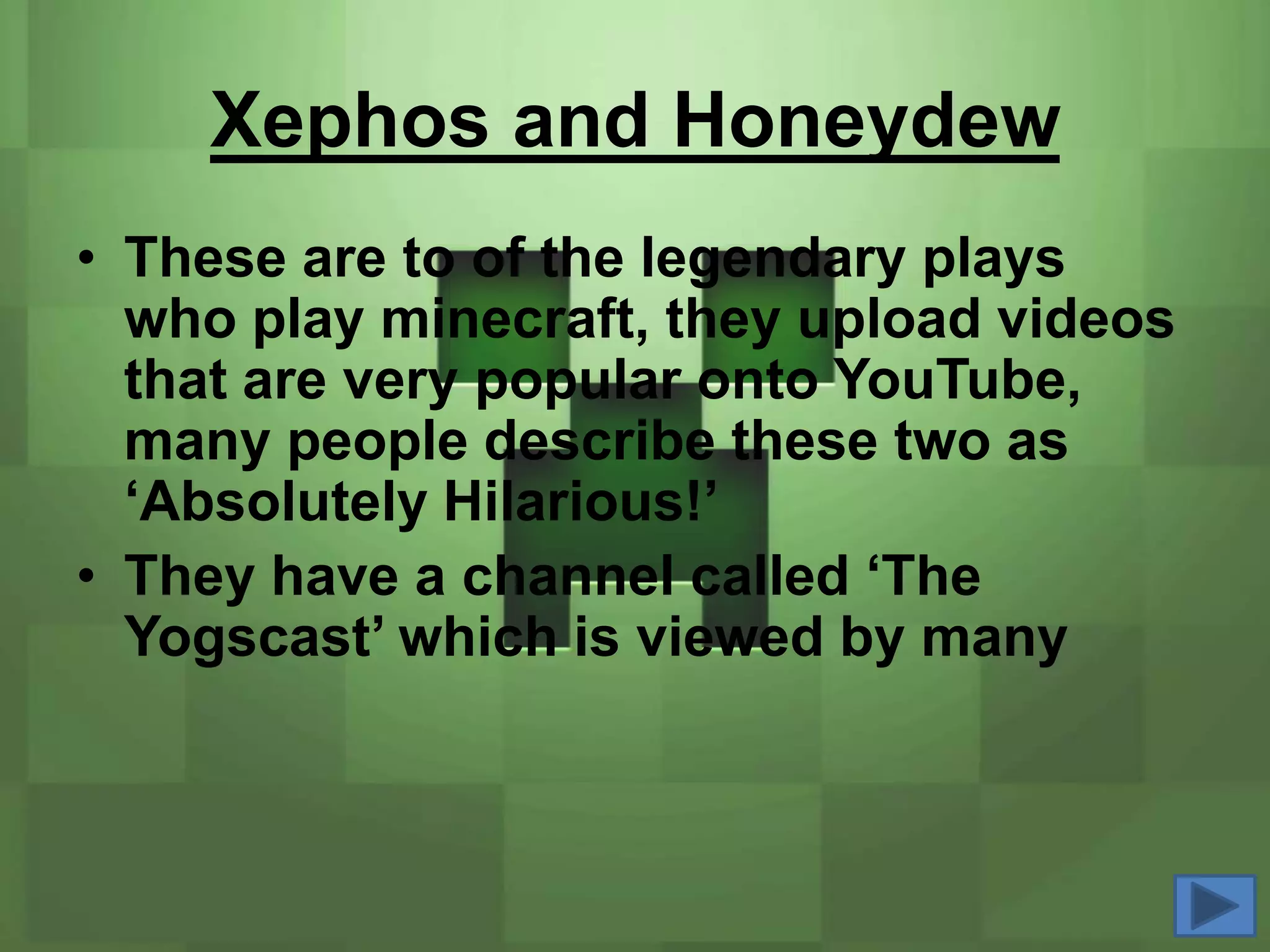 Xephos and Honeydew
• These are to of the legendary plays
  who play minecraft, they upload videos
  that are very popular onto YouTube,
  many people describe these two as
  ‘Absolutely Hilarious!’
• They have a channel called ‘The
  Yogscast’ which is viewed by many
 