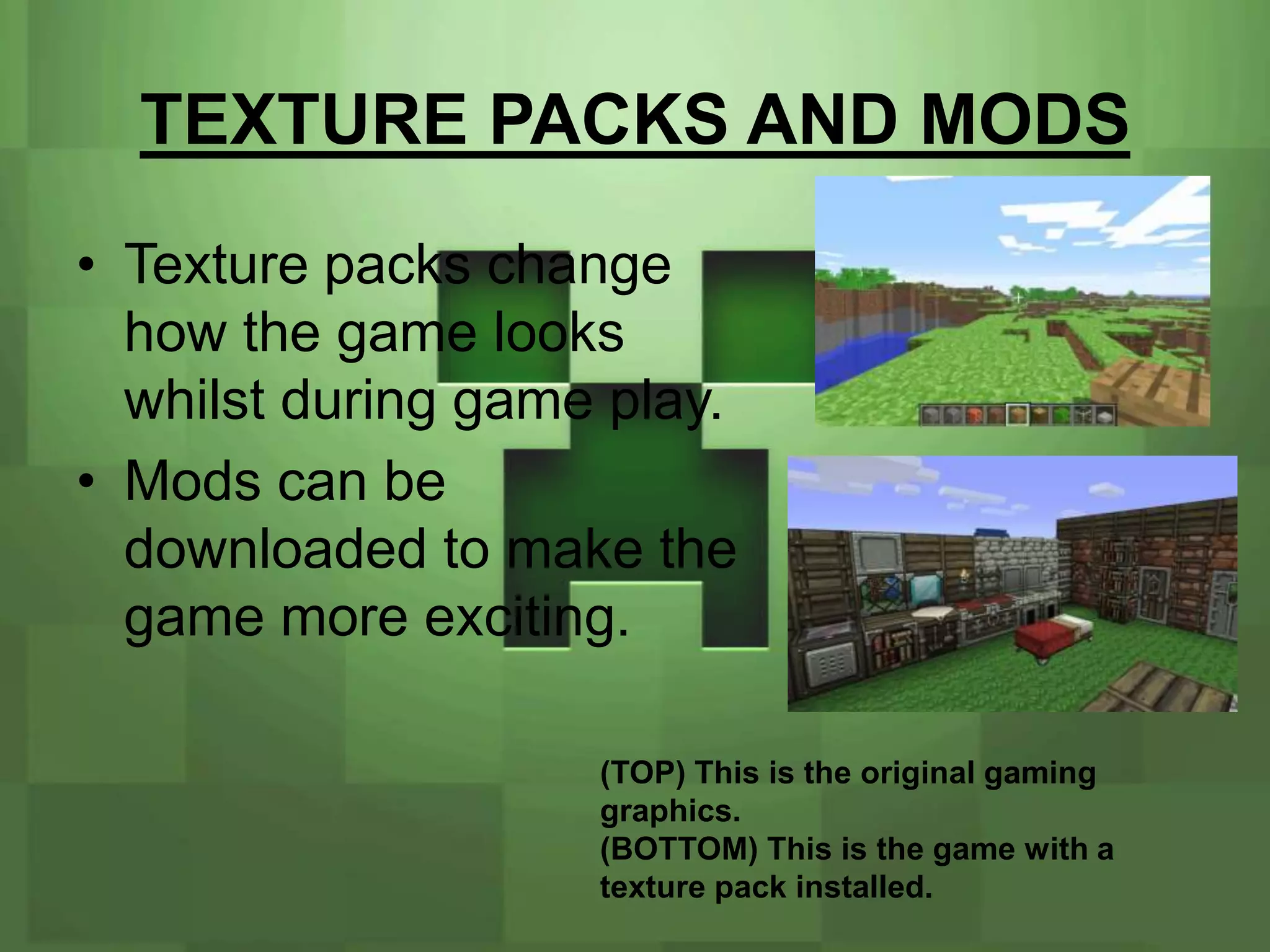 TEXTURE PACKS AND MODS
• Texture packs change
  how the game looks
  whilst during game play.
• Mods can be
  downloaded to make the
  game more exciting.

                    (TOP) This is the original gaming
                    graphics.
                    (BOTTOM) This is the game with a
                    texture pack installed.
 