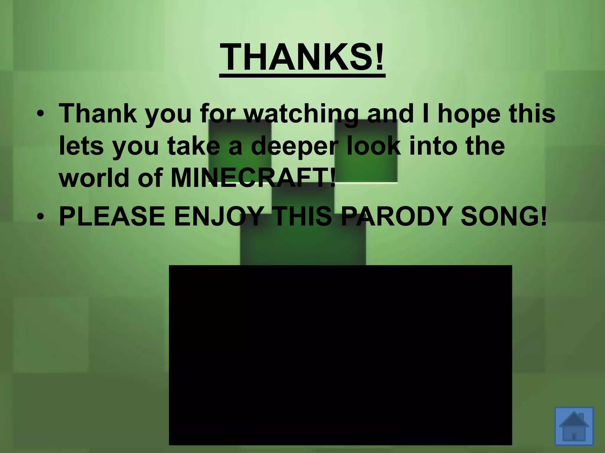 THANKS!
• Thank you for watching and I hope this
  lets you take a deeper look into the
  world of MINECRAFT!
• PLEASE ENJOY THIS PARODY SONG!
 
