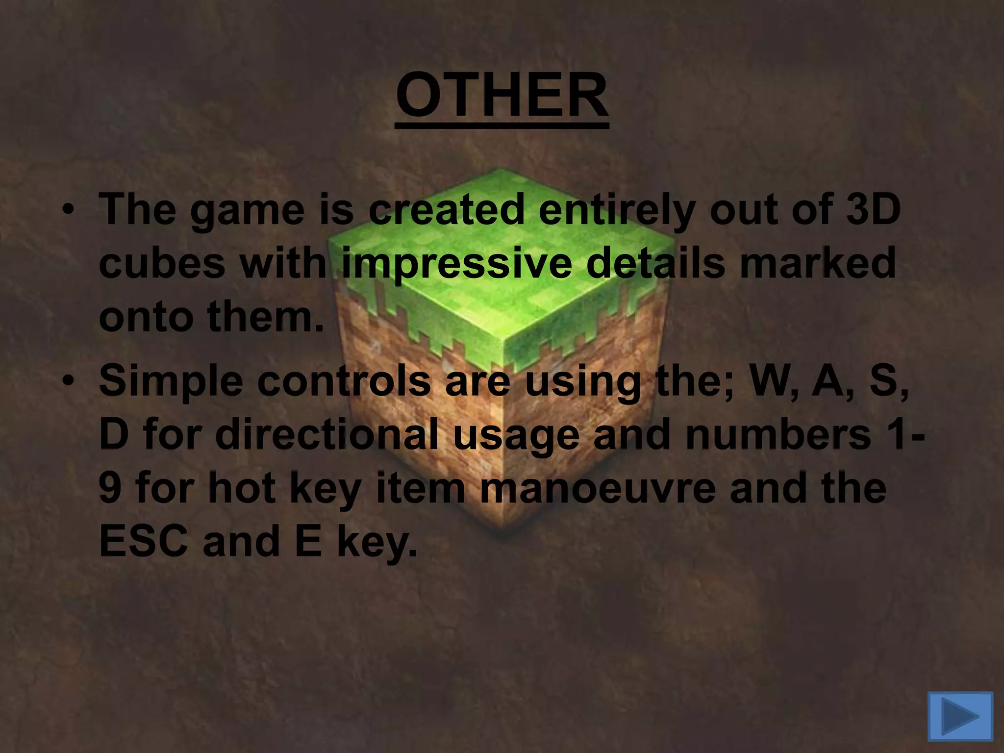 OTHER
• The game is created entirely out of 3D
  cubes with impressive details marked
  onto them.
• Simple controls are using the; W, A, S,
  D for directional usage and numbers 1-
  9 for hot key item manoeuvre and the
  ESC and E key.
 