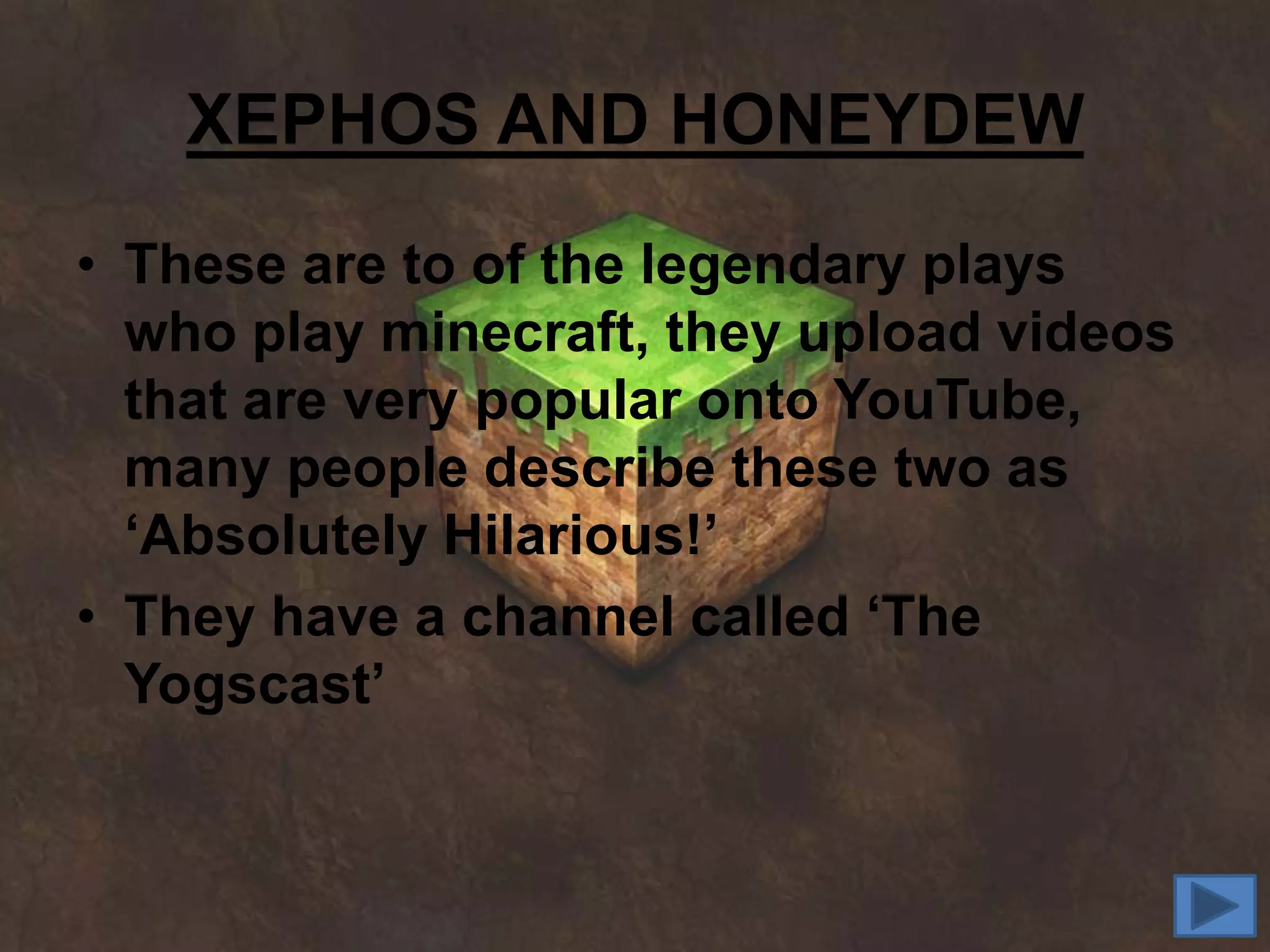 XEPHOS AND HONEYDEW
• These are to of the legendary plays
  who play minecraft, they upload videos
  that are very popular onto YouTube,
  many people describe these two as
  ‘Absolutely Hilarious!’
• They have a channel called ‘The
  Yogscast’
 