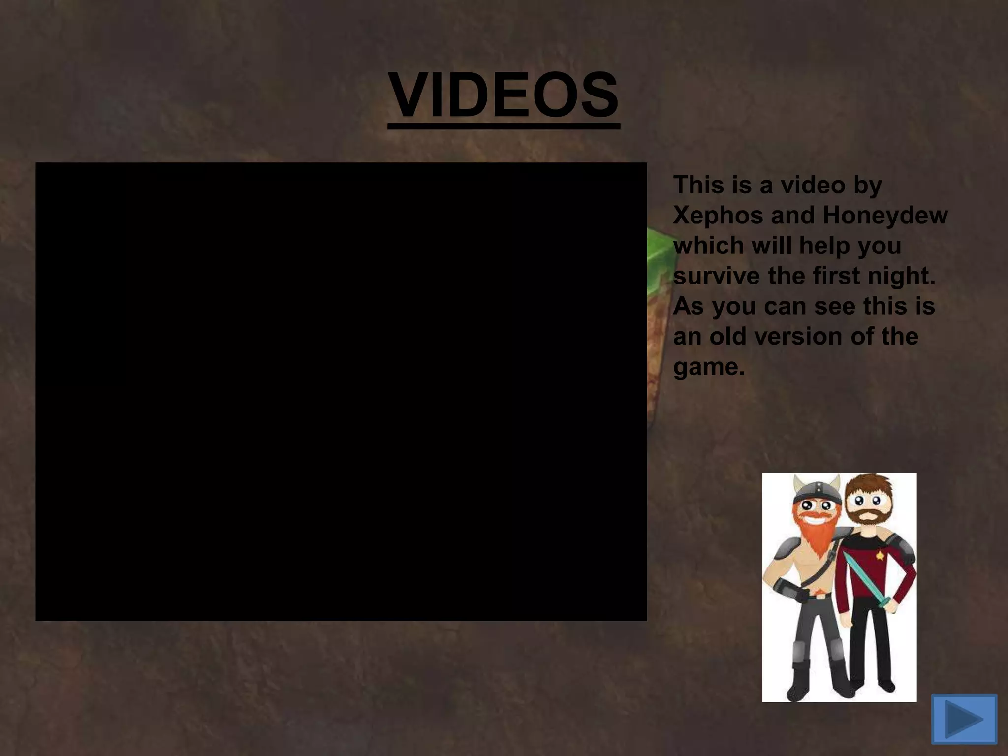 VIDEOS
         This is a video by
         Xephos and Honeydew
         which will help you
         survive the first night.
         As you can see this is
         an old version of the
         game.
 