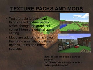 TEXTURE PACKS AND MODS
• You are able to download
  things called texture packs
  which change the graphical
  content from the original game
  setting.
• Mods are add-ons which give
  the game a variety of different
  options, items and other
  sources.

                         (TOP) This is the original gaming
                         graphics.
                         (BOTTOM) This is the game with a
                         texture pack installed.
 