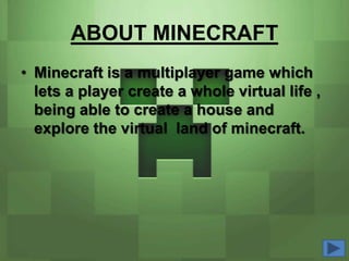 ABOUT MINECRAFT
• Minecraft is a multiplayer game which
  lets a player create a whole virtual life ,
  being able to create a house and
  explore the virtual land of minecraft.
 