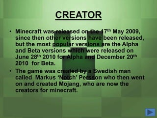 CREATOR
• Minecraft was released on the 17th May 2009,
  since then other versions have been released,
  but the most popular versions are the Alpha
  and Beta versions which were released on
  June 28th 2010 for Alpha and December 20th
  2010 for Beta.
• The game was created by a Swedish man
  called Markus ‘Notch’ Persson who then went
  on and created Mojang, who are now the
  creators for minecraft.
 