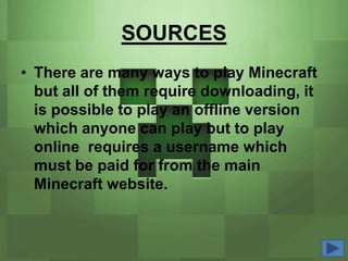 SOURCES
• There are many ways to play Minecraft
  but all of them require downloading, it
  is possible to play an offline version
  which anyone can play but to play
  online requires a username which
  must be paid for from the main
  Minecraft website.
 