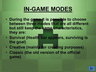 IN-GAME MODES
• During the game it is possible to choose
  between three modes that are all different
  but still keep the same characteristics,
  they are:
• Survival (Health bar appears, surviving is
  the goal)
• Creative (mainly for creating purposes)
• Classic (the old version of the official
  game)
 