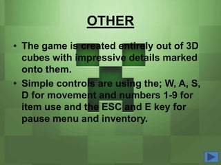 OTHER
• The game is created entirely out of 3D
  cubes with impressive details marked
  onto them.
• Simple controls are using the; W, A, S,
  D for movement and numbers 1-9 for
  item use and the ESC and E key for
  pause menu and inventory.
 