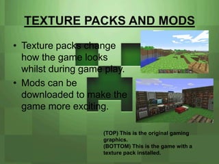 TEXTURE PACKS AND MODS
• Texture packs change
  how the game looks
  whilst during game play.
• Mods can be
  downloaded to make the
  game more exciting.

                    (TOP) This is the original gaming
                    graphics.
                    (BOTTOM) This is the game with a
                    texture pack installed.
 