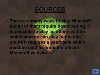 SOURCES
• There are many ways to play Minecraft
  but all of them require downloading, it
  is possible to play an offline edition
  which anyone can play but to play
  online it requires a username which
  must be paid for from the official
  Minecraft website.
 