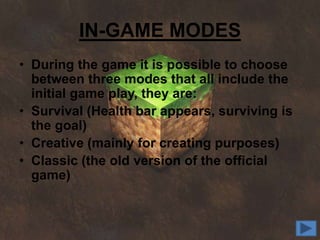 IN-GAME MODES
• During the game it is possible to choose
  between three modes that all include the
  initial game play, they are:
• Survival (Health bar appears, surviving is
  the goal)
• Creative (mainly for creating purposes)
• Classic (the old version of the official
  game)
 