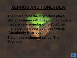 XEPHOS AND HONEYDEW
• These are to of the legendary plays
  who play minecraft, they upload videos
  that are very popular onto YouTube,
  many people describe these two as
  ‘Absolutely Hilarious!’
• They have a channel called ‘The
  Yogscast’
 