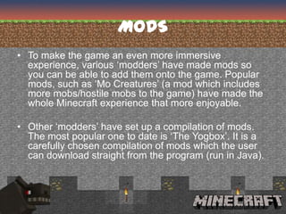 MODS
• To make the game an even more immersive
  experience, various ‘modders’ have made mods so
  you can be able to add them onto the game. Popular
  mods, such as ‘Mo Creatures’ (a mod which includes
  more mobs/hostile mobs to the game) have made the
  whole Minecraft experience that more enjoyable.

• Other ‘modders’ have set up a compilation of mods.
  The most popular one to date is ‘The Yogbox’. It is a
  carefully chosen compilation of mods which the user
  can download straight from the program (run in Java).
 