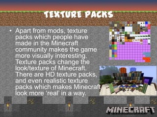 TEXTURE PACKS
• Apart from mods, texture
  packs which people have
  made in the Minecraft
  community makes the game
  more visually interesting.
  Texture packs change the
  look/texture of Minecraft.
  There are HD texture packs,
  and even realistic texture
  packs which makes Minecraft
  look more ‘real’ in a way.
 