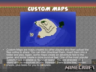 CUSTOM MAPS




• Custom Maps are maps created by other players who then upload the
  files online to share. You can then download them, insert them into a
  folder and play. Again, some maps create an adventure feel to the
  game, and some create a more survival feel. One of the most popular
  custom maps available is ‘Survival Island’. You are stranded on a
  island with no resources on you. However, there is one tree, hidden
  chests, plus tasks for you to complete.
 