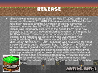 RELEASE
• Minecraft was released as an alpha on May 17, 2009, with a beta
  version on December 20, 2010. Official releases for iOS and Android
  have been released and the full version of the PC game was
  released on November 18, 2011 at MineCon 2011. The Android
  release was temporarily exclusive to the Xperia PLAY but is now
  available to the rest of the Android Market. A version of the game for
  the Xbox 360 with Kinect support is under development by 4J
  Studios, to be released as part of the Xbox Live Arcade Next
  promotion in May 2012. The game was officially released at
  MineCon on November 18, 2011. Minecraft was developed for about
  a week before its public release on May 17, 2009, on the TIGSource
  forums, where it gained a considerable level of popularity. It has
  been continually updated and patched since then, and while it was
  still in alpha release, it gained several hundred thousand sales and
  received critical notice and acclaim from many reviewers. It passed
  a million units sold on January 12, 2011, less than a month after
  reaching Beta. By February 18, 2012, the game had sold more than
  5 million units.
 