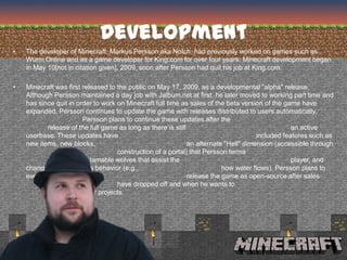 Development
•   The developer of Minecraft, Markus Persson aka Notch, had previously worked on games such as
    Wurm Online and as a game developer for King.com for over four years. Minecraft development began
    in May 10[not in citation given], 2009, soon after Persson had quit his job at King.com.

•   Minecraft was first released to the public on May 17, 2009, as a developmental "alpha" release.
    Although Persson maintained a day job with Jalbum.net at first, he later moved to working part time and
    has since quit in order to work on Minecraft full time as sales of the beta version of the game have
    expanded. Persson continues to update the game with releases distributed to users automatically.
                        Persson plans to continue these updates after the
           release of the full game as long as there is still                                     an active
    userbase. These updates have                                                      included features such as
    new items, new blocks,                                    an alternate "Hell" dimension (accessible through
                                    construction of a portal) that Persson terms
           "The Nether", tamable wolves that assist the                                           player, and
    changes to the game's behavior (e.g.,                                 how water flows). Persson plans to
    eventually                                                release the game as open-source after sales
                                    have dropped off and when he wants to
           move onto other projects.
 