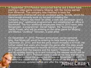 • In September 2010 Persson announced that he and a friend were
  starting a video game company, Mojang, with the money earned
  from Minecraft. This company was intended to back the
  development of Minecraft and an unrelated game, Scrolls, which his
  friend would primarily work on. As part of creating the
  company, Persson has hired "an artist, a web site developer, and a
  business guy", additional programmers, and established an office in
  Stockholm. The four additional employees hired in 2010 were Jens
  Bergensten, a programmer; Daniel Kaplan, the "business guy";
  Jakob Porser, who will be working on the other game for Mojang;
  and Markus "Junkboy" Toivonen, a pixel artist.

• On December 11, 2010, Persson announced, via his personal
  blog, that Minecraft would be entering its beta testing phase on
  December 20, 2010, and that the price would increase to €14.95. He
  further stated that users who bought the game after this date would
  no longer be guaranteed to receive all future content free of charge
  as it "scared both the lawyers and the board." However, bug fixes
  and all updates leading up to and including the release would still be
  free. On April 7, 2011, Persson made a post on his blog that Mojang
  has decided to move the game out of Beta on November 11, 2011;
  however this would not be the "finished product", as the game would
  be continuously updated before and after the release.
 