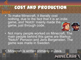 Cost AND PRODUCTION
• To make Minecraft, it literally cost
  nothing, due to the fact that it is an indie
  game, and ‘Notch’ mainly made the
  game, just through code.

• Not many people worked on Minecraft. The
  main people behind this game are Markus
  "Notch" Persson and Jens Bergensten. The
  game was made in Sweden.

• Minecraft is written primarily in Java.
 