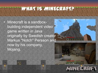 WHAT IS MINECRAFT?

• Minecraft is a sandbox-
  building independent video
  game written in Java
  originally by Swedish creator
  Markus "Notch" Persson and
  now by his company,
  Mojang.
 