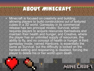 ABOUT MINECRAFT
• Minecraft is focused on creativity and building,
  allowing players to build constructions out of textured
  cubes in a 3D world. Gameplay in its commercial
  release has two principal modes: Survival, which
  requires players to acquire resources themselves and
  maintain their health and hunger; and Creative, where
  the player has an unlimited supply of resources, the
  ability to fly, and no concept of health or hunger. A third
  gameplay mode, named Hardcore, is essentially the
  same as Survival, but the difficulty is locked on the
  hardest setting and respawning is disabled, forcing the
  player to delete his or her world upon death.
 