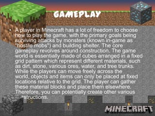GAMEPLAY
• A player in Minecraft has a lot of freedom to choose
  how to play the game, with the primary goals being
  surviving attacks by monsters (known in-game as
  "hostile mobs") and building shelter. The core
  gameplay revolves around construction. The game
  world is essentially made of cubes arranged in a fixed
  grid pattern which represent different materials, such
  as dirt, stone, various ores, water, and tree trunks.
  While the players can move freely across the
  world, objects and items can only be placed at fixed
  locations relative to the grid. The player can gather
  these material blocks and place them elsewhere.
  Therefore, you can potentially create other various
  constructions.
 