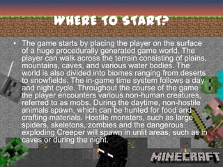 WHERE TO START?
• The game starts by placing the player on the surface
  of a huge procedurally generated game world. The
  player can walk across the terrain consisting of plains,
  mountains, caves, and various water bodies. The
  world is also divided into biomes ranging from deserts
  to snowfields. The in-game time system follows a day
  and night cycle. Throughout the course of the game
  the player encounters various non-human creatures,
  referred to as mobs. During the daytime, non-hostile
  animals spawn, which can be hunted for food and
  crafting materials. Hostile monsters, such as large
  spiders, skeletons, zombies and the dangerous
  exploding Creeper will spawn in unlit areas, such as in
  caves or during the night.
 