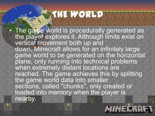 THE WORLD
• The game world is procedurally generated as
  the player explores it. Although limits exist on
  vertical movement both up and
  down, Minecraft allows for an infinitely large
  game world to be generated on the horizontal
  plane, only running into technical problems
  when extremely distant locations are
  reached. The game achieves this by splitting
  the game world data into smaller
  sections, called "chunks", only created or
  loaded into memory when the player is
  nearby.
 