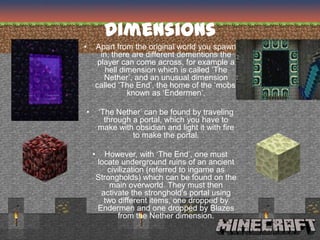 Dimensions
•   Apart from the original world you spawn
      in, there are different dementions the
     player can come across, for example a
       hell dimension which is called ‘The
       Nether’, and an unusual dimension
    called ‘The End’, the home of the ‘mobs’
              known as ‘Endermen’.

•       ‘The Nether’ can be found by traveling
          through a portal, which you have to
        make with obsidian and light it with fire
                  to make the portal.

    •     However, with ‘The End’, one must
        locate underground ruins of an ancient
           civilization (referred to ingame as
        Strongholds) which can be found on the
            main overworld. They must then
         activate the stronghold's portal using
          two different items, one dropped by
        Endermen and one dropped by Blazes
              from the Nether dimension.
 