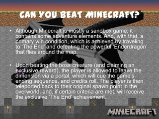 CAN YOU BEAT MINECRAFT?
• Although Minecraft is mostly a sandbox game, it
  contains some adventure elements. And, with that, a
  primary win condition, which is achieved by traveling
  to ‘The End’ and defeating the powerful ‘Enderdragon’
  that flies around the map.

• Upon beating the boss creature (and claiming an
  exclusive reward), the player is allowed to leave the
  dimension via a portal, which will cue the game's
  ending sequence, and credits roll. The player is then
  teleported back to their original spawn point in the
  overworld, and, if certain criteria are met, will receive
  the exclusive ‘The End’ achievement.
 