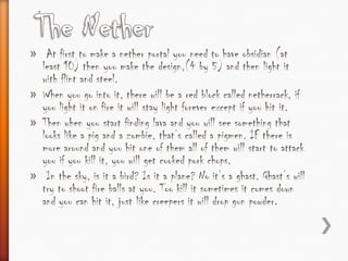 » At first to make a nether portal you need to have obsidian (at
  least 10) then you make the design,(4 by 5) and then light it
  with flint and steel.
» When you go into it, there will be a red block called netherrack, if
  you light it on fire it will stay light forever except if you hit it.
» Then when you start finding lava and you will see something that
  looks like a pig and a zombie, that’s called a pigmen. IF there is
  more around and you hit one of them all of them will start to attack
  you if you kill it, you will get cooked pork chops.
» In the sky, is it a bird? Is it a plane? No it’s a ghast. Ghast’s will
  try to shoot fire balls at you. Too kill it sometimes it comes down
  and you can hit it, just like creepers it will drop gun powder.
 