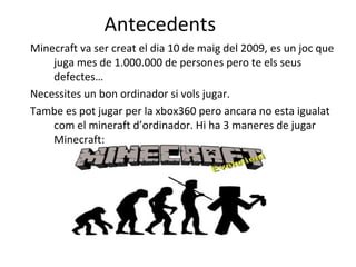 Antecedents
Minecraft va ser creat el dia 10 de maig del 2009, es un joc que
    juga mes de 1.000.000 de persones pero te els seus
    defectes…
Necessites un bon ordinador si vols jugar.
Tambe es pot jugar per la xbox360 pero ancara no esta igualat
    com el mineraft d’ordinador. Hi ha 3 maneres de jugar
    Minecraft:
 