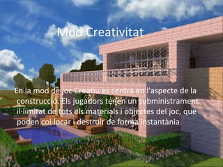 Mod Creativitat



En la mod de joc Creatiu es centra en l'aspecte de la
 construcció. Els jugadors tenen un subministrament
 il·limitat de tots els materials i objectes del joc, que
 poden col·locar i destruir de forma instantània.
 