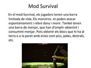 Mod Survival
En el mod Survival, els jugadors tenen una barra
limitada de vida. Els monstres et poden atacar
espontàniament i rebre dany i morir. També tenen
una barra de menjar, que han d'omplir obtenint i
consumint menjar. Pots obtenir els blocs que hi ha al
terra o a la paret amb eines com pics, pales, destrals,
etc.
 