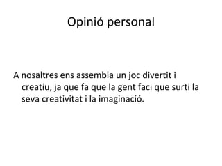 Opinió personal


A nosaltres ens assembla un joc divertit i
  creatiu, ja que fa que la gent faci que surti la
  seva creativitat i la imaginació.
 