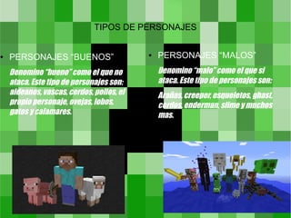 TIPOS DE PERSONAJES


●   PERSONAJES “BUENOS”                    ●   PERSONAJES “MALOS”
    Denomino “bueno” como el que no            Denomino “malo” como el que si
    ataca. Este tipo de personajes son:        ataca. Este tipo de personajes son:
    aldeanos, vascas, cerdos, pollos, el       Arañas, creeper, esqueletos, ghast,
    propio personaje, ovejas, lobos,           cerdos, enderman, slime y muchos
    gatos y calamares.                         mas.
 