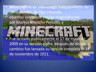 • Minecraft es un videojuego independiente de
construcción, de tipo «mundo
abierto» osandbox creado originalmente
por Markus «Notch» Persson, y
posteriormente desarrollado por su
empresa, Mojang AB.
• Fue lanzado públicamente el 17 de mayo de
2009 en su versión alpha, después de diversos
cambios fue lanzada su versión completa el 18
de noviembre de 2011.

 